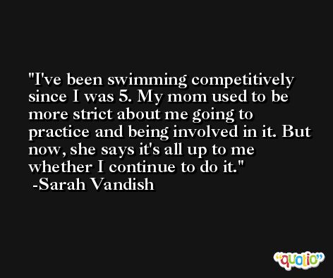 I've been swimming competitively since I was 5. My mom used to be more strict about me going to practice and being involved in it. But now, she says it's all up to me whether I continue to do it. -Sarah Vandish