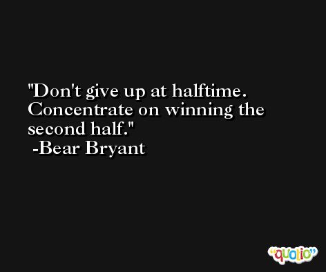 Don't give up at halftime. Concentrate on winning the second half. -Bear Bryant