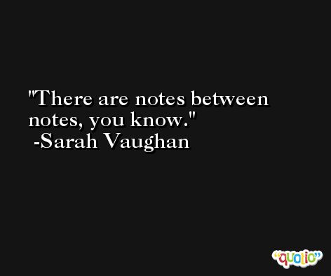 There are notes between notes, you know. -Sarah Vaughan