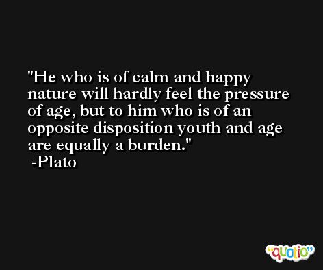 He who is of calm and happy nature will hardly feel the pressure of age, but to him who is of an opposite disposition youth and age are equally a burden. -Plato