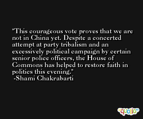 This courageous vote proves that we are not in China yet. Despite a concerted attempt at party tribalism and an excessively political campaign by certain senior police officers, the House of Commons has helped to restore faith in politics this evening. -Shami Chakrabarti