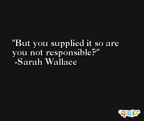 But you supplied it so are you not responsible? -Sarah Wallace