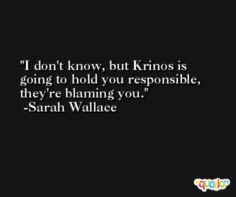 I don't know, but Krinos is going to hold you responsible, they're blaming you. -Sarah Wallace