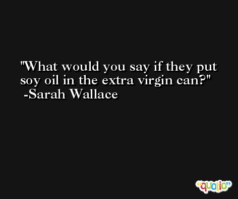 What would you say if they put soy oil in the extra virgin can? -Sarah Wallace