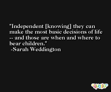 Independent [knowing] they can make the most basic decisions of life -- and those are when and where to bear children. -Sarah Weddington