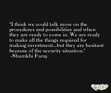 I think we could talk more on the procedures and possibilities and when they are ready to come in. We are ready to make all the things required for making investment...but they are hesitant because of the security situation. -Shamkhi Faraj