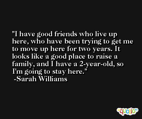 I have good friends who live up here, who have been trying to get me to move up here for two years. It looks like a good place to raise a family, and I have a 2-year-old, so I'm going to stay here. -Sarah Williams