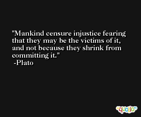 Mankind censure injustice fearing that they may be the victims of it, and not because they shrink from committing it. -Plato
