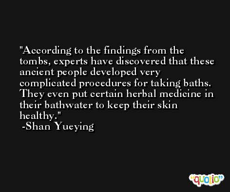 According to the findings from the tombs, experts have discovered that these ancient people developed very complicated procedures for taking baths. They even put certain herbal medicine in their bathwater to keep their skin healthy. -Shan Yueying