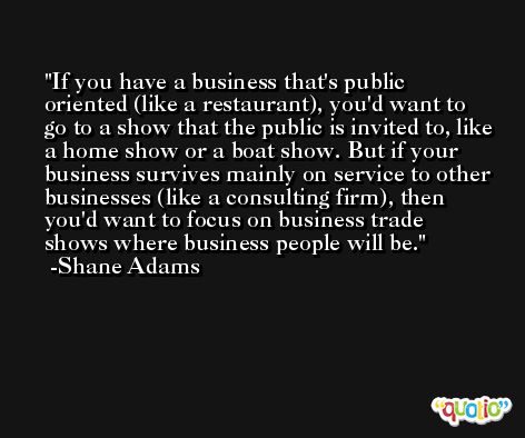 If you have a business that's public oriented (like a restaurant), you'd want to go to a show that the public is invited to, like a home show or a boat show. But if your business survives mainly on service to other businesses (like a consulting firm), then you'd want to focus on business trade shows where business people will be. -Shane Adams