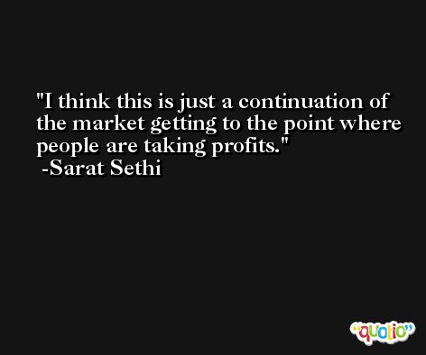 I think this is just a continuation of the market getting to the point where people are taking profits. -Sarat Sethi