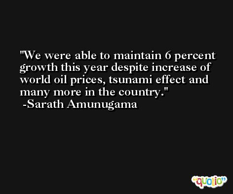 We were able to maintain 6 percent growth this year despite increase of world oil prices, tsunami effect and many more in the country. -Sarath Amunugama