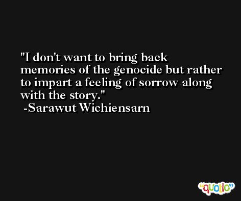 I don't want to bring back memories of the genocide but rather to impart a feeling of sorrow along with the story. -Sarawut Wichiensarn
