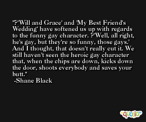 ?'Will and Grace' and 'My Best Friend's Wedding' have softened us up with regards to the funny gay character. ?'Well, all right, he's gay, but they're so funny, those gays.' And I thought, that doesn't really cut it. We still haven't seen the heroic gay character that, when the chips are down, kicks down the door, shoots everybody and saves your butt. -Shane Black