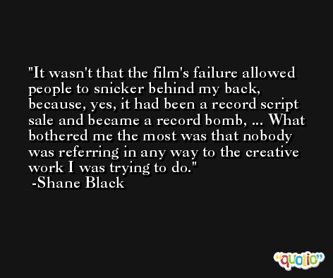 It wasn't that the film's failure allowed people to snicker behind my back, because, yes, it had been a record script sale and became a record bomb, ... What bothered me the most was that nobody was referring in any way to the creative work I was trying to do. -Shane Black