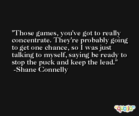 Those games, you've got to really concentrate. They're probably going to get one chance, so I was just talking to myself, saying be ready to stop the puck and keep the lead. -Shane Connelly