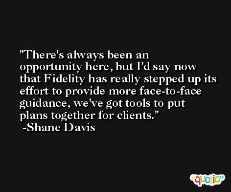 There's always been an opportunity here, but I'd say now that Fidelity has really stepped up its effort to provide more face-to-face guidance, we've got tools to put plans together for clients. -Shane Davis