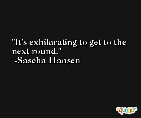 It's exhilarating to get to the next round. -Sascha Hansen