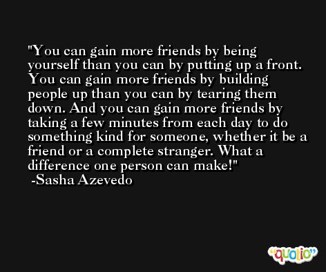 You can gain more friends by being yourself than you can by putting up a front. You can gain more friends by building people up than you can by tearing them down. And you can gain more friends by taking a few minutes from each day to do something kind for someone, whether it be a friend or a complete stranger. What a difference one person can make! -Sasha Azevedo