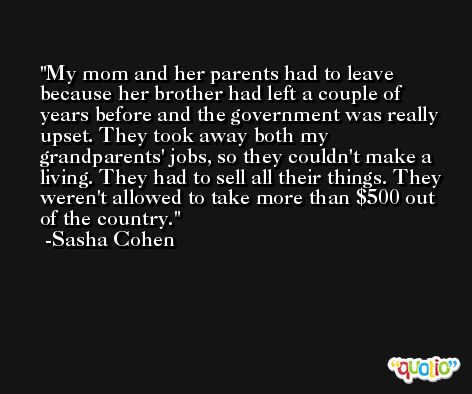 My mom and her parents had to leave because her brother had left a couple of years before and the government was really upset. They took away both my grandparents' jobs, so they couldn't make a living. They had to sell all their things. They weren't allowed to take more than $500 out of the country. -Sasha Cohen