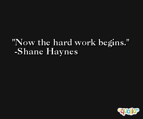 Now the hard work begins. -Shane Haynes