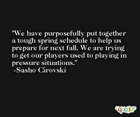 We have purposefully put together a tough spring schedule to help us prepare for next fall. We are trying to get our players used to playing in pressure situations. -Sasho Cirovski