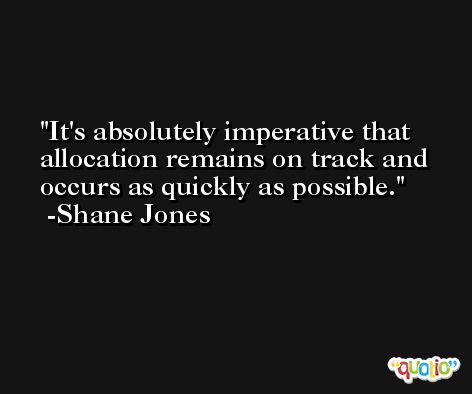 It's absolutely imperative that allocation remains on track and occurs as quickly as possible. -Shane Jones