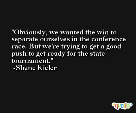 Obviously, we wanted the win to separate ourselves in the conference race. But we're trying to get a good push to get ready for the state tournament. -Shane Kieler