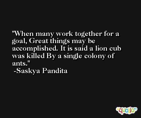 When many work together for a goal, Great things may be accomplished. It is said a lion cub was killed By a single colony of ants. -Saskya Pandita