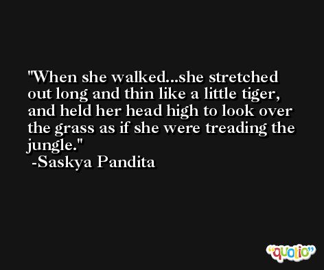 When she walked...she stretched out long and thin like a little tiger, and held her head high to look over the grass as if she were treading the jungle. -Saskya Pandita