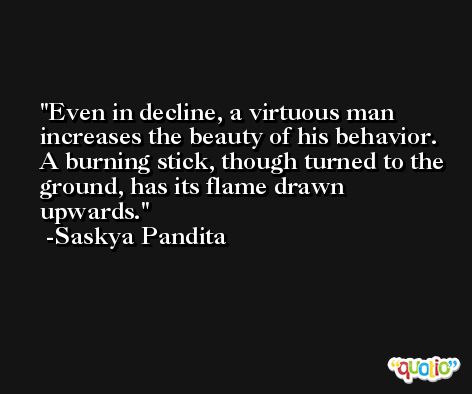 Even in decline, a virtuous man increases the beauty of his behavior. A burning stick, though turned to the ground, has its flame drawn upwards. -Saskya Pandita