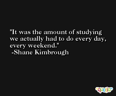 It was the amount of studying we actually had to do every day, every weekend. -Shane Kimbrough
