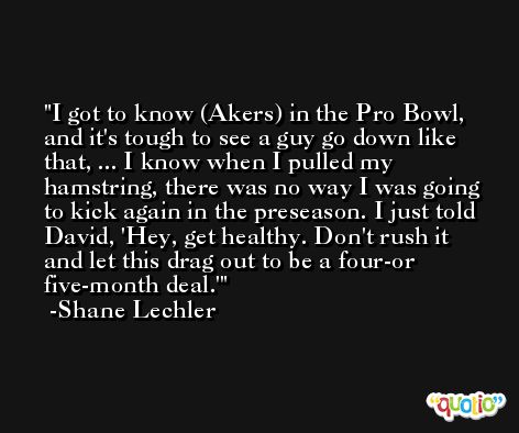 I got to know (Akers) in the Pro Bowl, and it's tough to see a guy go down like that, ... I know when I pulled my hamstring, there was no way I was going to kick again in the preseason. I just told David, 'Hey, get healthy. Don't rush it and let this drag out to be a four-or five-month deal.' -Shane Lechler