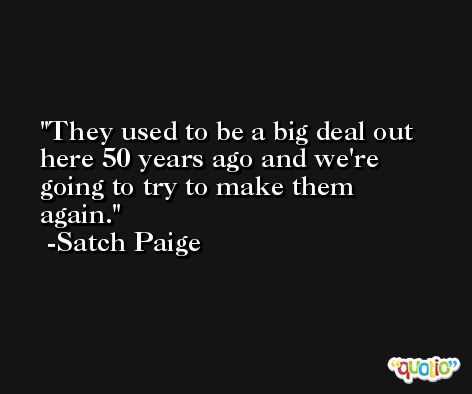 They used to be a big deal out here 50 years ago and we're going to try to make them again. -Satch Paige