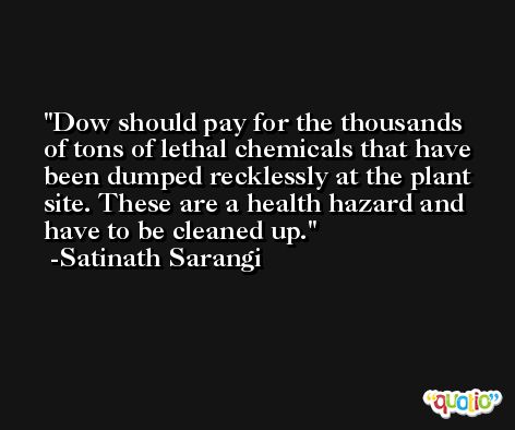 Dow should pay for the thousands of tons of lethal chemicals that have been dumped recklessly at the plant site. These are a health hazard and have to be cleaned up. -Satinath Sarangi