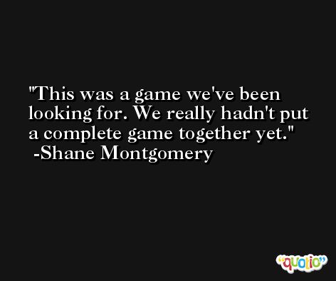 This was a game we've been looking for. We really hadn't put a complete game together yet. -Shane Montgomery