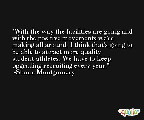 With the way the facilities are going and with the positive movements we're making all around, I think that's going to be able to attract more quality student-athletes. We have to keep upgrading recruiting every year. -Shane Montgomery