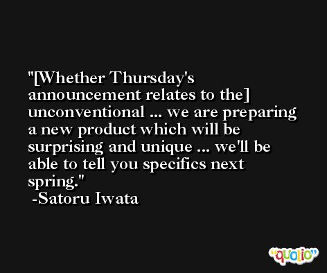 [Whether Thursday's announcement relates to the] unconventional ... we are preparing a new product which will be surprising and unique ... we'll be able to tell you specifics next spring. -Satoru Iwata