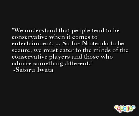 We understand that people tend to be conservative when it comes to entertainment, ... So for Nintendo to be secure, we must cater to the minds of the conservative players and those who admire something different. -Satoru Iwata