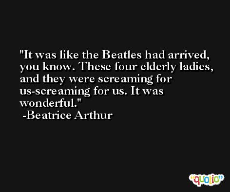 It was like the Beatles had arrived, you know. These four elderly ladies, and they were screaming for us-screaming for us. It was wonderful. -Beatrice Arthur