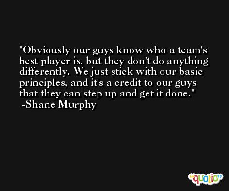 Obviously our guys know who a team's best player is, but they don't do anything differently. We just stick with our basic principles, and it's a credit to our guys that they can step up and get it done. -Shane Murphy