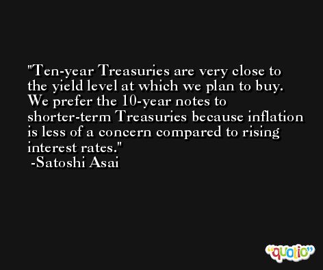 Ten-year Treasuries are very close to the yield level at which we plan to buy. We prefer the 10-year notes to shorter-term Treasuries because inflation is less of a concern compared to rising interest rates. -Satoshi Asai
