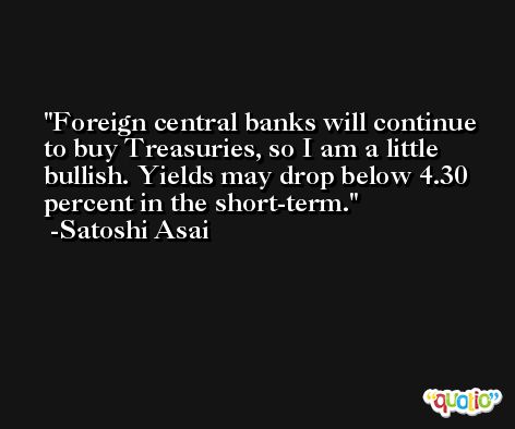 Foreign central banks will continue to buy Treasuries, so I am a little bullish. Yields may drop below 4.30 percent in the short-term. -Satoshi Asai