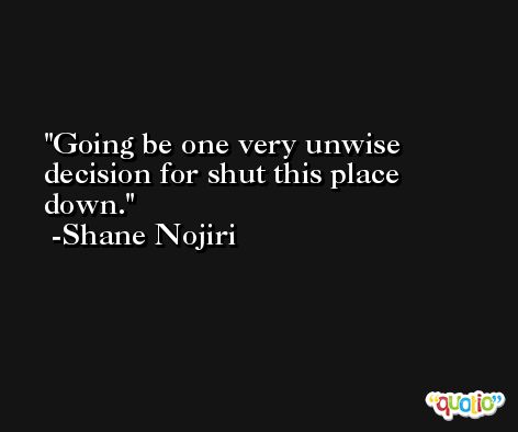 Going be one very unwise decision for shut this place down. -Shane Nojiri