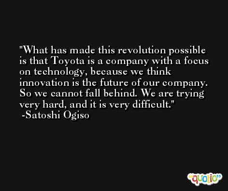 What has made this revolution possible is that Toyota is a company with a focus on technology, because we think innovation is the future of our company. So we cannot fall behind. We are trying very hard, and it is very difficult. -Satoshi Ogiso