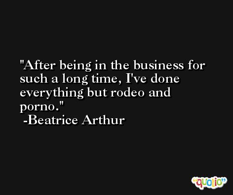 After being in the business for such a long time, I've done everything but rodeo and porno. -Beatrice Arthur