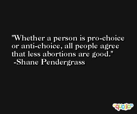 Whether a person is pro-choice or anti-choice, all people agree that less abortions are good. -Shane Pendergrass