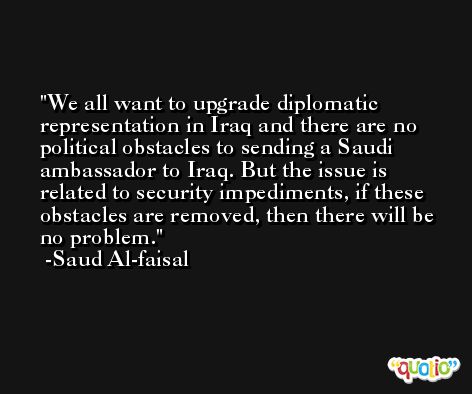 We all want to upgrade diplomatic representation in Iraq and there are no political obstacles to sending a Saudi ambassador to Iraq. But the issue is related to security impediments, if these obstacles are removed, then there will be no problem. -Saud Al-faisal