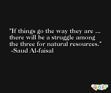 If things go the way they are ... there will be a struggle among the three for natural resources. -Saud Al-faisal