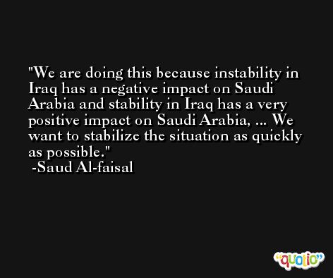 We are doing this because instability in Iraq has a negative impact on Saudi Arabia and stability in Iraq has a very positive impact on Saudi Arabia, ... We want to stabilize the situation as quickly as possible. -Saud Al-faisal